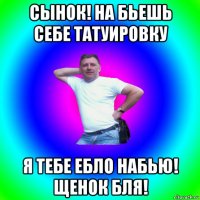 сынок! на бьешь себе татуировку я тебе ебло набью! щенок бля!