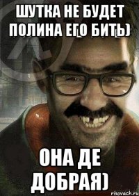 шутка не будет Полина его бить) она де добрая)