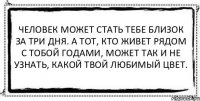 Человек может стать тебе близок за три дня. А тот, кто живет рядом с тобой годами, может так и не узнать, какой твой любимый цвет. 