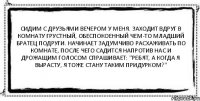 Сидим с друзьями вечером у меня. Заходит вдруг в комнату грустный, обеспокоенный чем-то младший братец подруги. Начинает задумчиво расхаживать по комнате, после чего садится напротив нас и дрожащим голосом спрашивает: "Ребят, а когда я вырасту, я тоже стану таким придурком?" 