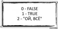 0 - False
1 - true
2 - "ой, всё" 