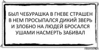 был чебурашка в гневе страшен
в нем просыпался дикий зверь
и злобно на людей бросался
ушами насмерть забивал 