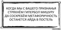 когда мы с вашего признанья
стряхнём гипербол мишуру
да соскребём метафоричность
останется айда в постель 