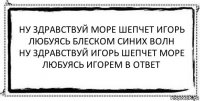 ну здравствуй море шепчет игорь
любуясь блеском синих волн
ну здравствуй игорь шепчет море
любуясь игорем в ответ 