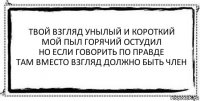 твой взгляд унылый и короткий
мой пыл горячий остудил
но если говорить по правде
там вместо взгляд должно быть член 