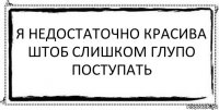 я недостаточно красива
штоб слишком глупо поступать 