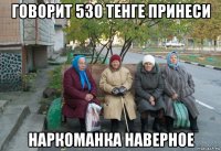 говорит 530 тенге принеси наркоманка наверное