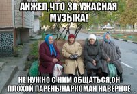 анжел,что за ужасная музыка! не нужно с ним общаться,он плохой парень!наркоман наверное