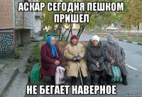 аскар сегодня пешком пришел не бегает наверное