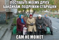 поставьте моему другу бандикам, подружки-старушки сам не может