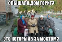 слышали,дом горит? это который у за мостом?