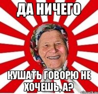 Да ничего кушать говорю не хочешь, а?