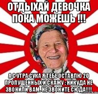 отдыхай девочка пока можешь !!! а с утра сука я тебе оставлю 20 пропущенных и скажу : Никуда не звонили вам. не звоните сюда!!!!