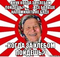 -Внук когда за хлебом пойдешь? -. . . . -Все больше напоминать не буду -когда за хлебом пойдешь?