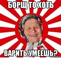 борщ то хоть варить умеешь?