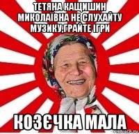 тетяна кащишин миколаївна не слухайту музику,грайте ігри козєчка мала