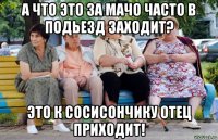 а что это за мачо часто в подьезд заходит? это к сосисончику отец приходит!