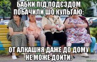 бабки під подєздом побачили шо кульгаю: от алкашня даже до дому не може дойти.