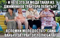 - и чего это за мода такая из джимников трактора лепить?? - вспомни молодость!?, сама ваньку за трактор полюбила!