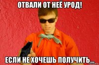 отвали от неё урод! если не хочешь получить...