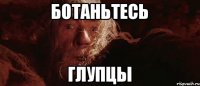 ботаньтесь глупцы