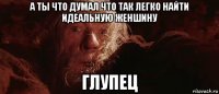 а ты что думал что так легко найти идеальную женшину глупец