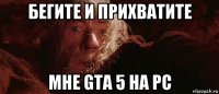 бегите и прихbатите мне gta 5 на pc