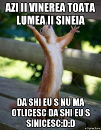 AZI II VINEREA TOATA LUMEA ii SINEIA DA SHI EU S NU MA oTLICESC DA SHI EU S SINICESC:d:d