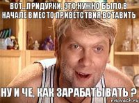 Вот...придурки, это нужно было в начале вместо приветствия вставить Ну и че, как зарабатывать ?