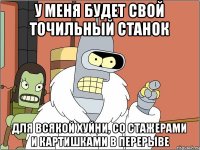 У меня будет свой точильный станок для всякой хуйни, со стажерами и картишками в перерыве