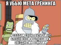 я убью мета грёнинга и создам свою футураму с блекджеком и шлюхами и звездными войнами