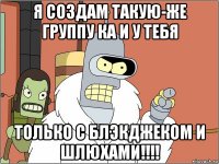 я создам такую-же группу ка и у тебя только с блэкджеком и шлюхами!!!!