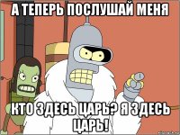 а теперь послушай меня кто здесь царь? я здесь царь!