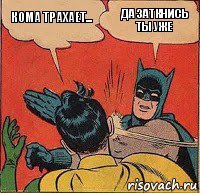 Кома трахает... Да заткнись ты уже