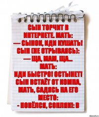 Сын торчит в интернете. Мать:
— Сынок, иди кушать!
Сын (не отрываясь):
— Ща, мам, ща…
Мать:
Иди быстро! Остынет!
Сын встаёт от компа, мать, садясь на его место:
- Повёлся, сопляк!: D