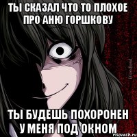 Ты сказал что то плохое про Аню Горшкову Ты будешь похоронен у меня под окном