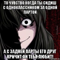 то чувство когда ты сидиш с одноклассником за одной партой а с задней парты его друг кричит:он тебя любит!