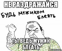 НЕ РАЗДРАЖАЙСЯ ТЫ ВЕДЬ МУЖИК БЛЕАТЬ