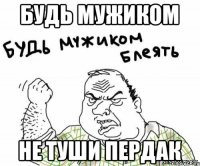 будь мужиком не туши пердак