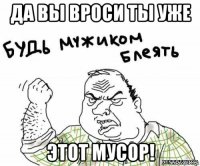 да вы вроси ты уже этот мусор!