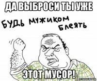 да выброси ты уже этот мусор!