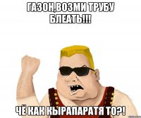 ГАЗОН,ВОЗМИ ТРУБУ БЛЕАТЬ!!! ЧЁ КАК КЫРАПАРАТЯ ТО?!