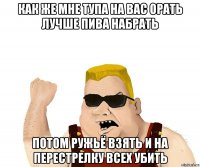 как же мне тупа на вас орать лучше пива набрать потом ружьё взять и на перестрелку всех убить