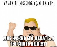 у меня реферат, блеать мне нужно его делать, а ты спать иди!!!11