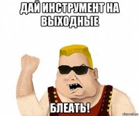 дай инструмент на выходные блеать!