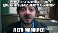 "Почему когда вы входите в море дельфины выбрасываются на берег?" Я ЕГО МАМКУ ЕЛ