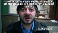 А какова судьба у нашего нацлидера? Чаушеску, Саддам, Кадаффи... Не в этом ли ряду и фамилия Путина? 