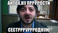 Антох,ну пррррости сестррруррродную