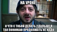 на уроке- и что с тобой делать ?дальше я так понимаю продолжать не надо