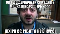 оля до деркача:ти спиздив 2 мішка вівса з ферми??? ніхіра сє рібят я не в курсі